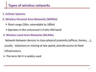 Types of wireless networks
1. Cellular Systems
2. Wireless Personal Area Networks (WPANs)
 Short range (10m, extendable to 100m)
• Operates in the unlicensed 2.4 GHz ISM band
3. Wireless Local Area Networks (WLANs)
Network between devices in close physical proximity (offices, homes, …),
usually stationary or moving at low speed, provide access to fixed
infrastructure.
 The term Wi-Fi is widely used
26
 