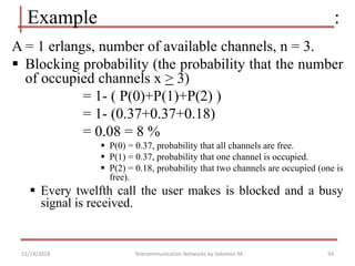 54
A = 1 erlangs, number of available channels, n = 3.
 Blocking probability (the probability that the number
of occupied channels x > 3)
= 1- ( P(0)+P(1)+P(2) )
= 1- (0.37+0.37+0.18)
= 0.08 = 8 %
 P(0) = 0.37, probability that all channels are free.
 P(1) = 0.37, probability that one channel is occupied.
 P(2) = 0.18, probability that two channels are occupied (one is
free).
 Every twelfth call the user makes is blocked and a busy
signal is received.
Example :
Telecommunication Networks by Solomon M.
11/14/2018
 