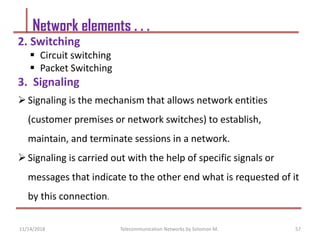 2. Switching
 Circuit switching
 Packet Switching
3. Signaling
Signaling is the mechanism that allows network entities
(customer premises or network switches) to establish,
maintain, and terminate sessions in a network.
Signaling is carried out with the help of specific signals or
messages that indicate to the other end what is requested of it
by this connection.
Network elements . . .
57
Telecommunication Networks by Solomon M.
11/14/2018
 