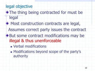 legal objective
The thing being contracted for must be
legal
Most construction contracts are legal,
Assumes correct party issues the contract
But some contract modifications may be
illegal & thus unenforceable
 Verbal modifications
 Modifications beyond scope of the party’s
authority
10
 