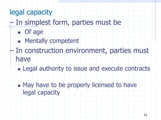 legal capacity
– In simplest form, parties must be
 Of age
 Mentally competent
– In construction environment, parties must
have
 Legal authority to issue and execute contracts
 May have to be properly licensed to have
legal capacity
11
 