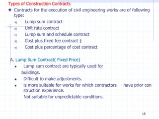 Types of Construction Contracts
Contracts for the execution of civil engineering works are of following
type:
a) Lump sum contract
b) Unit rate contract
c) Lump sum and schedule contract
d) Cost plus fixed fee contract ‡
e) Cost plus percentage of cost contract
A. Lump Sum Contract( Fixed Price)
 Lump sum contract are typically used for
buildings.
 Difficult to make adjustments.
 is more suitable for works for which contractors have prior con
struction experience.
Not suitable for unpredictable conditions.
15
 