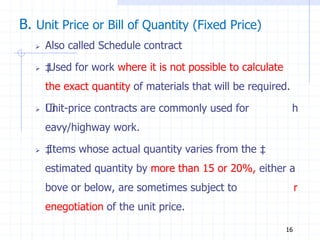 B. Unit Price or Bill of Quantity (Fixed Price)
 Also called Schedule contract
 ‡
Used for work where it is not possible to calculate
the exact quantity of materials that will be required.
 ‡
Unit‐price contracts are commonly used for h
eavy/highway work.
 ‡
Items whose actual quantity varies from the ‡
estimated quantity by more than 15 or 20%, either a
bove or below, are sometimes subject to r
enegotiation of the unit price.
16
 
