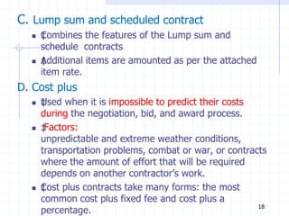C. Lump sum and scheduled contract
 ‡
Combines the features of the Lump sum and
schedule contracts
 ‡
Additional items are amounted as per the attached
item rate.
D. Cost plus
 ‡
Used when it is impossible to predict their costs
during the negotiation, bid, and award process.
 ‡
Factors:
unpredictable and extreme weather conditions,
transportation problems, combat or war, or contracts
where the amount of effort that will be required
depends on another contractor’s work.
 ‡
Cost plus contracts take many forms: the most
common cost plus fixed fee and cost plus a
percentage. 18
 