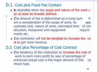 D.1. Cost plus Fixed Fee Contact
 ‡
Is desirable when the scope and nature of the work c
an at least be broadly defined.
 ‡
The amount of fee is determined as a lump sum fr
om a consideration of the scope of work, its app
roximate cost, nature of work, estimated time of con
struction, manpower and equipment require
ments etc.
 ‡
The contractor will not be tempted to increase the co
st to get more revenue.
D.2. Cost plus Percentage of Cost Contract
 ‡
The tendency of the contractor to increase the cost of
work to earn more profit by way of percentage of
enhanced actual cost is the major demerit of this co
ntract type.
19
 