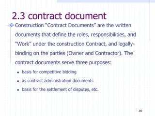 2.3 contract document
Construction “Contract Documents” are the written
documents that define the roles, responsibilities, and
“Work” under the construction Contract, and legally-
binding on the parties (Owner and Contractor). The
contract documents serve three purposes:
 basis for competitive bidding
 as contract administration documents
 basis for the settlement of disputes, etc.
20
 