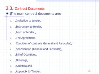 2.3. Contract Documents
‡
The main contract documents are:
1. „Invitation to tender,
2. „Instruction to tender,
3. „Form of tender „
,
4. „The Agreement,
5. Condition of contract( General and Particular),
6. „Specification (General and Particular),
7. „Bill of Quantities,
8. „Drawings,
9. „Addenda and
10. „Appendix to Tender. 21
 