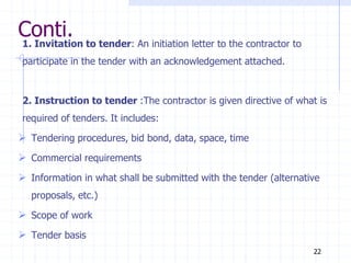 Conti.
1. Invitation to tender: An initiation letter to the contractor to
participate in the tender with an acknowledgement attached.
2. Instruction to tender :The contractor is given directive of what is
required of tenders. It includes:
 Tendering procedures, bid bond, data, space, time
 Commercial requirements
 Information in what shall be submitted with the tender (alternative
proposals, etc.)
 Scope of work
 Tender basis
22
 