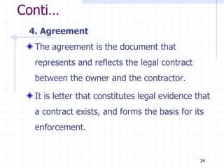 Conti…
4. Agreement
The agreement is the document that
represents and reflects the legal contract
between the owner and the contractor.
It is letter that constitutes legal evidence that
a contract exists, and forms the basis for its
enforcement.
24
 
