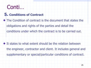 Conti…
5. Conditions of Contract
The Condition of contract is the document that states the
obligations and rights of the parties and detail the
conditions under which the contract is to be carried out.
It states to what extent should be the relation between
the engineer, contractor and client. It includes general and
supplementary or special/particular conditions of contract.
25
 