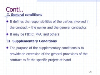 Conti..
I. General conditions
It defines the responsibilities of the parties involved in
the contract – the owner and the general contractor.
It may be FIDIC, PPA, and others
II. Supplementary Conditions
The purpose of the supplementary conditions is to
provide an extension of the general provisions of the
contract to fit the specific project at hand
26
 