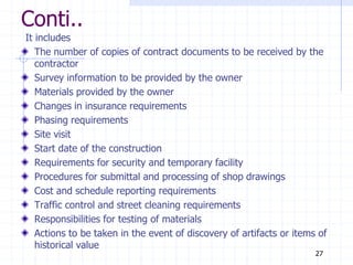 Conti..
It includes
The number of copies of contract documents to be received by the
contractor
Survey information to be provided by the owner
Materials provided by the owner
Changes in insurance requirements
Phasing requirements
Site visit
Start date of the construction
Requirements for security and temporary facility
Procedures for submittal and processing of shop drawings
Cost and schedule reporting requirements
Traffic control and street cleaning requirements
Responsibilities for testing of materials
Actions to be taken in the event of discovery of artifacts or items of
historical value
27
 