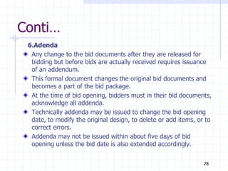 Conti…
6.Adenda
Any change to the bid documents after they are released for
bidding but before bids are actually received requires issuance
of an addendum.
This formal document changes the original bid documents and
becomes a part of the bid package.
At the time of bid opening, bidders must in their bid documents,
acknowledge all addenda.
Technically addenda may be issued to change the bid opening
date, to modify the original design, to delete or add items, or to
correct errors.
Addenda may not be issued within about five days of bid
opening unless the bid date is also extended accordingly.
28
 