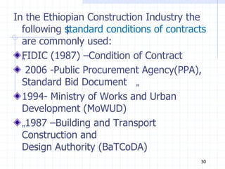 In the Ethiopian Construction Industry the
following ‡
standard conditions of contracts
are commonly used:
„
FIDIC (1987) –Condition of Contract
2006 -Public Procurement Agency(PPA),
Standard Bid Document „
1994- Ministry of Works and Urban
Development (MoWUD)
„1987 –Building and Transport
Construction and
Design Authority (BaTCoDA)
30
 