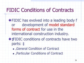 FIDIC Conditions of Contracts
FIDIC has evolved into a leading body f
or development of model standard
forms of contract for use in the
international construction industry.
‡
FIDIC conditions of contracts have two
parts: ‡
 „General Condition of Contract
 „Particular Conditions of Contract
31
 