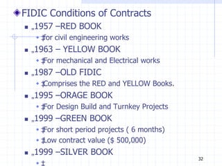 FIDIC Conditions of Contracts
 „1957 –RED BOOK
 ‡
for civil engineering works
 „1963 – YELLOW BOOK
 ‡
For mechanical and Electrical works
 „1987 –OLD FIDIC
 ‡
Comprises the RED and YELLOW Books.
 „1995 –ORAGE BOOK
 ‡
For Design Build and Turnkey Projects
 „1999 –GREEN BOOK
 ‡
For short period projects ( 6 months)
 ‡
Low contract value ($ 500,000)
 „1999 –SILVER BOOK
 ‡
32
 