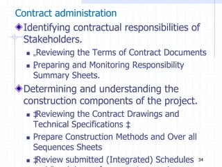 Contract administration
Identifying contractual responsibilities of
Stakeholders.
 „Reviewing the Terms of Contract Documents
 „
Preparing and Monitoring Responsibility
Summary Sheets.
Determining and understanding the
construction components of the project.
 ‡
Reviewing the Contract Drawings and
Technical Specifications ‡
‡
 Prepare Construction Methods and Over all
Sequences Sheets
 ‡
Review submitted (Integrated) Schedules 34
 