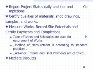Report Project Status daily and / or and Co
mpletions.
Certify qualities of materials, shop drawings,
samples, and works.
Measure Works, Record Site Potentials and
Certify Payments and Completions
 „
Take off sheet and Schedules are used for M
easurement of Works
 „ Method of Measurement is according to standard
practices „
 „„Advance, Interim and Final Payments are certified „
Mediate Disputes.
35
 