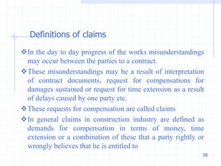 38
In the day to day progress of the works misunderstandings
may occur between the parties to a contract.
These misunderstandings may be a result of interpretation
of contract documents, request for compensations for
damages sustained or request for time extension as a result
of delays caused by one party etc.
These requests for compensation are called claims
In general claims in construction industry are defined as
demands for compensation in terms of money, time
extension or a combination of these that a party rightly or
wrongly believes that he is entitled to
Definitions of claims
 