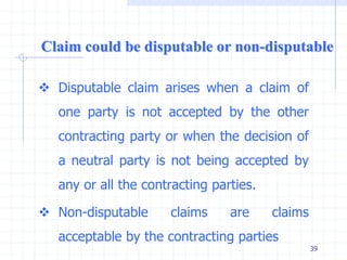  Disputable claim arises when a claim of
one party is not accepted by the other
contracting party or when the decision of
a neutral party is not being accepted by
any or all the contracting parties.
 Non-disputable claims are claims
acceptable by the contracting parties
Claim could be disputable or non-disputable
39
 