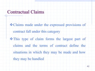 42
Contractual Claims
Claims made under the expressed provisions of
contract fall under this category
This type of claim forms the largest part of
claims and the terms of contract define the
situations in which they may be made and how
they may be handled
 