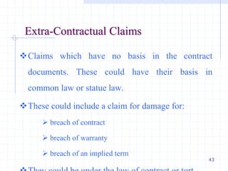 43
Extra-Contractual Claims
Claims which have no basis in the contract
documents. These could have their basis in
common law or statue law.
These could include a claim for damage for:
 breach of contract
 breach of warranty
 breach of an implied term
 