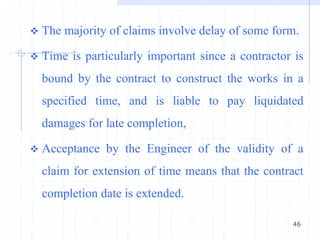 46
 The majority of claims involve delay of some form.
 Time is particularly important since a contractor is
bound by the contract to construct the works in a
specified time, and is liable to pay liquidated
damages for late completion,
 Acceptance by the Engineer of the validity of a
claim for extension of time means that the contract
completion date is extended.
 