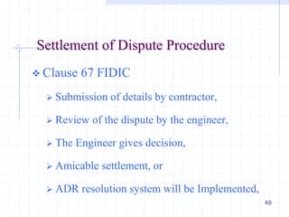 48
Settlement of Dispute Procedure
 Clause 67 FIDIC
 Submission of details by contractor,
 Review of the dispute by the engineer,
 The Engineer gives decision,
 Amicable settlement, or
 ADR resolution system will be Implemented,
 