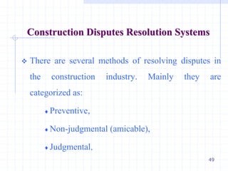 49
Construction Disputes Resolution Systems
 There are several methods of resolving disputes in
the construction industry. Mainly they are
categorized as:
 Preventive,
 Non-judgmental (amicable),
 Judgmental,
 