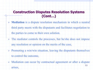 53
 Mediation is a dispute resolution mechanism in which a neutral
third party meets with the disputants and facilitates negotiation to
the parties to come to their own solution.
 The mediator controls the processes, but he/she does not impose
any resolution or opinion on the merits of the case,
 Promoting a win/win situation, leaving the disputants themselves
to control the outcome,
 Mediation can occur by contractual agreement or after a dispute
arises,
Construction Disputes Resolution Systems
(Cont…)
 