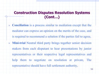 54
 Conciliation is a process similar to mediation except that the
mediator can express an opinion on the merits of the case, and
is required to recommend a solution if the parties fail to agree,
 Mini-trial Neutral third party brings together senior decision
makers from each disputant to hear presentations by junior
representatives or their respective legal representatives and
help them to negotiate on resolution at private, The
representative should have full settlement authority,
Construction Disputes Resolution Systems
(Cont…)
 