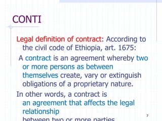 CONTI
Legal definition of contract: According to
the civil code of Ethiopia, art. 1675:
A contract is an agreement whereby two
or more persons as between
themselves create, vary or extinguish
obligations of a proprietary nature.
In other words, a contract is
an agreement that affects the legal
relationship 7
 