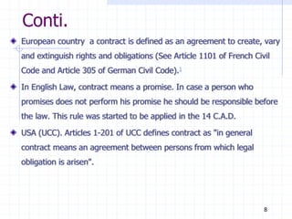 Conti.
European country a contract is defined as an agreement to create, vary
and extinguish rights and obligations (See Article 1101 of French Civil
Code and Article 305 of German Civil Code).1
In English Law, contract means a promise. In case a person who
promises does not perform his promise he should be responsible before
the law. This rule was started to be applied in the 14 C.A.D.
USA (UCC). Articles 1-201 of UCC defines contract as "in general
contract means an agreement between persons from which legal
obligation is arisen".
8
 