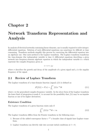Chapter 2
Network Transform Representation and
Analysis
In analysis of electrical networks containing linear elements, one is usually required to solve integro-
differential equations. Solution of such differential equations can sometimes be difficult or time
consuming. Transform methods simplify this process by converting the differential equation into
an algebraic one. One such method is the Laplace transform. The Laplace transform transforms
the time-domain (the independent variable is time t) differential equations describing a given
network into frequency-domain algebraic equation in which the independent variable is s which
represent the complex frequency given as
s = σ + jω
where σ describes the growth and decay of the amplitude of a given signal and ω is the angular
frequency of the signal.
2.1 Review of Laplace Transform
The Laplace transform of a time-domain function (signal) f(t) is defined as:
L [f(t)] = F(s) =
Z ∞
0
f(t)e−st
dt (2.1)
where s is the generalized complex frequency variable. In the above form of the Laplace transform
the lower limit of integration is made 0 to account for the possibility that f(t) may be an impulse
functon or one of its higher derivatives.
Existence Condition
The Laplace transform of a given function exists only if
Z ∞
0
|f(t)|e−σt
dt < ∞ (2.2)
The Laplace transform differs from the Fourier transform in the following ways:
1. Because of the added convergence factor e−σt
a broader class of signals have Laplace trans-
form.
2. Laplace transform can directly take into account initial conditions at t = 0
1
 
