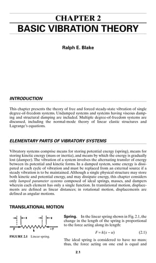 CHAPTER 2
BASIC VIBRATION THEORY
Ralph E. Blake
INTRODUCTION
This chapter presents the theory of free and forced steady-state vibration of single
degree-of-freedom systems. Undamped systems and systems having viscous damp-
ing and structural damping are included. Multiple degree-of-freedom systems are
discussed, including the normal-mode theory of linear elastic structures and
Lagrange’s equations.
ELEMENTARY PARTS OF VIBRATORY SYSTEMS
Vibratory systems comprise means for storing potential energy (spring), means for
storing kinetic energy (mass or inertia), and means by which the energy is gradually
lost (damper). The vibration of a system involves the alternating transfer of energy
between its potential and kinetic forms. In a damped system, some energy is dissi-
pated at each cycle of vibration and must be replaced from an external source if a
steady vibration is to be maintained.Although a single physical structure may store
both kinetic and potential energy, and may dissipate energy, this chapter considers
only lumped parameter systems composed of ideal springs, masses, and dampers
wherein each element has only a single function. In translational motion, displace-
ments are defined as linear distances; in rotational motion, displacements are
defined as angular motions.
TRANSLATIONAL MOTION
Spring. In the linear spring shown in Fig. 2.1, the
change in the length of the spring is proportional
to the force acting along its length:
F = k(x − u) (2.1)
The ideal spring is considered to have no mass;
thus, the force acting on one end is equal and
2.1
FIGURE 2.1 Linear spring.
8434_Harris_02_b.qxd 09/20/2001 11:37 AM Page 2.1
 