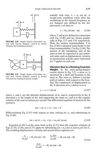 soidally with time, u = u0 sin ωt. A
steady-state condition exists after the
oscillations at the natural frequency ωn
are damped out, defined by the dis-
placement x of mass m:
x = Tu0 sin (ωt − ψ) (2.46)
where T and ψ are defined in connection
with Eq. (2.40) and are shown graphi-
cally in Figs. 2.17 and 2.18, respectively.
Thus, the motion transmissibility T in
Eq. (2.46) is identical numerically to the
force transmissibility T in Eq. (2.40).The
motion of the foundation and of the
mass m may be expressed in any consis-
tent units, such as displacement, velocity,
or acceleration, and the same expression
for T applies in each case.
Vibration Due to a Rotating Eccentric
Weight. In the mass-spring-damper
system shown in Fig. 2.21, a mass mu is
mounted by a shaft and bearings to the
mass m. The mass mu follows a circular
path of radius e with respect to the bear-
ings. The component of displacement in
the X direction of mu relative to m is
x3 − x1 = e sin ωt (2.47)
where x3 and x1 are the absolute displacements of mu and m, respectively, in the X
direction; e is the length of the arm supporting the mass mu; and ω is the angular
velocity of the arm in radians per second.The differential equation of motion for the
system is
mẍ1 + mu ẍ3 + cẋ1 + kx1 = 0 (2.48)
Differentiating Eq. (2.47) with respect to time, solving for ẍ3, and substituting in
Eq. (2.48):
(m + mu)ẍ1 + cẋ1 + kx1 = mueω2
sin ωt (2.49)
Equation (2.49) is of the same form as Eq. (2.31); thus, the response relations of
Eqs. (2.33), (2.36), and (2.37) apply by substituting (m + mu) for m and mueω2
for F0.
The resulting displacement, velocity, and acceleration responses are
= Rd sin (ωt − θ) = Rv cos (ωt − θ)
(2.50)
= − Ra sin (ωt − θ)
ẍ1m

mueω2
ẋ1
km

mueω2
x1

mueω2
BASIC VIBRATION THEORY 2.17
FIGURE 2.20 Single degree-of-freedom sys-
tem with viscous damper, excited in forced
vibration by foundation motion.
FIGURE 2.21 Single degree-of-freedom sys-
tem with viscous damper, excited in forced
vibration by rotating eccentric weight.
8434_Harris_02_b.qxd 09/20/2001 11:37 AM Page 2.17
 