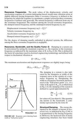 Resonance Frequencies. The peak values of the displacement, velocity, and
acceleration response of a system undergoing forced, steady-state vibration occur at
slightly different forcing frequencies. Since a resonance frequency is defined as the
frequency for which the response is a maximum, a simple system has three resonance
frequencies if defined only generally. The natural frequency is different from any of
the resonance frequencies. The relations among the several resonance frequencies,
the damped natural frequency, and the undamped natural frequency ωn are:
Displacement resonance frequency: ωn(1 − 2ζ2
)1/2
Velocity resonance frequency: ωn
Acceleration resonance frequency: ωn/(1 − 2ζ2
)1/2
Damped natural frequency: ωn(1 − ζ2
)1/2
For the degree of damping usually embodied in physical systems, the difference
among the three resonance frequencies is negligible.
Resonance, Bandwidth, and the Quality Factor Q. Damping in a system can
be determined by noting the maximum response, i.e., the response at the resonance
frequency as indicated by the maximum value of Rv in Eq. (2.36). This is defined by
the factor Q sometimes used in electrical engineering terminology and defined with
respect to mechanical vibration as
Q = (R)max = 1/2ζ
The maximum acceleration and displacement responses are slightly larger, being
(Rd)max = (Ra)max =
The damping in a system is also indi-
cated by the sharpness or width of the
response curve in the vicinity of a reso-
nance frequency ωn. Designating the
width as a frequency increment ∆ω meas-
ured at the “half-power point” (i.e., at a
value of R equal to Rmax/2), as illustrated
in Fig. 2.22, the damping of the system is
defined to a good approximation by
= = 2ζ (2.51)
for values of ζ less than 0.1.The quantity
∆ω, known as the bandwidth, is com-
monly represented by the letter B.
Structural Damping. The energy dis-
sipated by the damper is known as hys-
teresis loss; as indicated by Eq. (2.44), it
is proportional to the forcing frequency
ω. However, the hysteresis loss of many
engineering structures has been found
1

Q
∆ω

ωn
(R)max

(1 − ζ2
)1/2
2.18 CHAPTER TWO
FIGURE 2.22 Response curve showing band-
width at “half-power point.”
8434_Harris_02_b.qxd 09/20/2001 11:37 AM Page 2.18
 