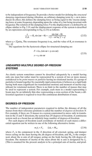 to be independent of frequency.To provide a better model for defining the structural
damping experienced during vibration, an arbitrary damping term k = cω is intro-
duced. In effect, this defines the damping force as being equal to the viscous damp-
ing force at some frequency, depending upon the value of , but being invariant with
frequency.The relation of the damping force F to the displacement x is defined by an
ellipse similar to Fig. 2.19, and the displacement response of the system is described
by an expression corresponding to Eq. (2.33) as follows:
= Rg sin (ωt − θ) = (2.52)
where  = 2ζω/ωn.The resonance frequency is ωn, and the value of Rg at resonance is
1/ = Q.
The equations for the hysteresis ellipse for structural damping are
F = kx0 (sin ωt +  cos ωt)
x = x0 sin ωt
(2.53)
UNDAMPED MULTIPLE DEGREE-OF-FREEDOM
SYSTEMS
An elastic system sometimes cannot be described adequately by a model having
only one mass but rather must be represented by a system of two or more masses
considered to be point masses or particles having no rotational inertia. If a group of
particles is bound together by essentially rigid connections, it behaves as a rigid body
having both mass (significant for translational motion) and moment of inertia (sig-
nificant for rotational motion). There is no limit to the number of masses that may
be used to represent a system. For example, each mass in a model representing a
beam may be an infinitely thin slice representing a cross section of the beam; a dif-
ferential equation is required to treat this continuous distribution of mass.
DEGREES-OF-FREEDOM
The number of independent parameters required to define the distance of all the
masses from their reference positions is called the number of degrees-of-freedom N.
For example, if there are N masses in a system constrained to move only in transla-
tion in the X and Y directions, the system has 2N degrees-of-freedom.A continuous
system such as a beam has an infinitely large number of degrees-of-freedom.
For each degree-of-freedom (each coordinate of motion of each mass) a differ-
ential equation can be written in one of the following alternative forms:
mjẍj = Fxj Ikα̈k = Mαk (2.54)
where Fxj is the component in the X direction of all external, spring, and damper
forces acting on the mass having the jth degree-of-freedom, and Mαk is the compo-
nent about the α axis of all torques acting on the body having the kth degree-of-
freedom. The moment of inertia of the mass about the α axis is designated by Ik.
(This is assumed for the present analysis to be a principal axis of inertia, and prod-
sin (ωt − θ)

(1
 −
 ω
2
/
ω
n
2
)2
 +
 
2

x

F0/k
BASIC VIBRATION THEORY 2.19
8434_Harris_02_b.qxd 09/20/2001 11:37 AM Page 2.19
 