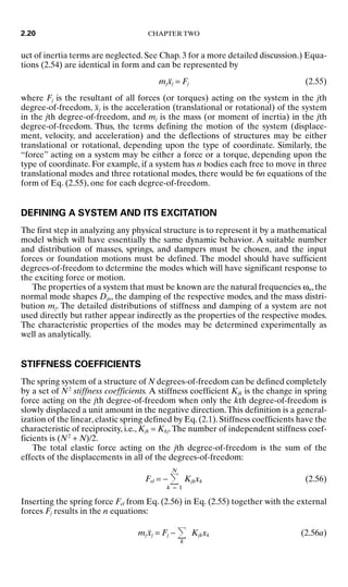 uct of inertia terms are neglected. See Chap. 3 for a more detailed discussion.) Equa-
tions (2.54) are identical in form and can be represented by
mjẍj = Fj (2.55)
where Fj is the resultant of all forces (or torques) acting on the system in the jth
degree-of-freedom, ẍj is the acceleration (translational or rotational) of the system
in the jth degree-of-freedom, and mj is the mass (or moment of inertia) in the jth
degree-of-freedom. Thus, the terms defining the motion of the system (displace-
ment, velocity, and acceleration) and the deflections of structures may be either
translational or rotational, depending upon the type of coordinate. Similarly, the
“force” acting on a system may be either a force or a torque, depending upon the
type of coordinate. For example, if a system has n bodies each free to move in three
translational modes and three rotational modes, there would be 6n equations of the
form of Eq. (2.55), one for each degree-of-freedom.
DEFINING A SYSTEM AND ITS EXCITATION
The first step in analyzing any physical structure is to represent it by a mathematical
model which will have essentially the same dynamic behavior. A suitable number
and distribution of masses, springs, and dampers must be chosen, and the input
forces or foundation motions must be defined. The model should have sufficient
degrees-of-freedom to determine the modes which will have significant response to
the exciting force or motion.
The properties of a system that must be known are the natural frequencies ωn, the
normal mode shapes Djn, the damping of the respective modes, and the mass distri-
bution mj. The detailed distributions of stiffness and damping of a system are not
used directly but rather appear indirectly as the properties of the respective modes.
The characteristic properties of the modes may be determined experimentally as
well as analytically.
STIFFNESS COEFFICIENTS
The spring system of a structure of N degrees-of-freedom can be defined completely
by a set of N2
stiffness coefficients. A stiffness coefficient Kjk is the change in spring
force acting on the jth degree-of-freedom when only the kth degree-of-freedom is
slowly displaced a unit amount in the negative direction.This definition is a general-
ization of the linear,elastic spring defined by Eq.(2.1).Stiffness coefficients have the
characteristic of reciprocity, i.e., Kjk = Kkj.The number of independent stiffness coef-
ficients is (N2
+ N)/2.
The total elastic force acting on the jth degree-of-freedom is the sum of the
effects of the displacements in all of the degrees-of-freedom:
Fel = −
N
k = 1
Kjkxk (2.56)
Inserting the spring force Fel from Eq. (2.56) in Eq. (2.55) together with the external
forces Fj results in the n equations:
mjẍj = Fj −
k
Kjkxk (2.56a)
2.20 CHAPTER TWO
8434_Harris_02_b.qxd 09/20/2001 11:37 AM Page 2.20
 