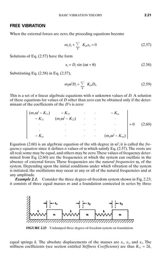 FREE VIBRATION
When the external forces are zero, the preceding equations become
mj ẍj +
k
Kjkxk = 0 (2.57)
Solutions of Eq. (2.57) have the form
xj = Dj sin (ωt + θ) (2.58)
Substituting Eq. (2.58) in Eq. (2.57),
mjω2
Dj =
k
KjkDk (2.59)
This is a set of n linear algebraic equations with n unknown values of D. A solution
of these equations for values of D other than zero can be obtained only if the deter-
minant of the coefficients of the D’s is zero:
(m1ω2
− K11) − K12 ⋅ ⋅ − Kin
− K21 (m2ω2
− K22) ⋅ ⋅ ⋅
⋅ ⋅ ⋅ ⋅ ⋅ = 0 (2.60)
⋅ ⋅ ⋅ ⋅ ⋅
− Kni ⋅ ⋅ ⋅ (mnω2
− Knn)
Equation (2.60) is an algebraic equation of the nth degree in ω2
; it is called the fre-
quency equation since it defines n values of ω which satisfy Eq. (2.57).The roots are
all real;some may be equal,and others may be zero.These values of frequency deter-
mined from Eq. (2.60) are the frequencies at which the system can oscillate in the
absence of external forces. These frequencies are the natural frequencies ωn of the
system. Depending upon the initial conditions under which vibration of the system
is initiated, the oscillations may occur at any or all of the natural frequencies and at
any amplitude.
Example 2.1. Consider the three degree-of-freedom system shown in Fig. 2.23;
it consists of three equal masses m and a foundation connected in series by three
BASIC VIBRATION THEORY 2.21
FIGURE 2.23 Undamped three degree-of-freedom system on foundation.
equal springs k. The absolute displacements of the masses are x1, x2, and x3. The
stiffness coefficients (see section entitled Stiffness Coefficients) are thus K11 = 2k,
8434_Harris_02_b.qxd 09/20/2001 11:37 AM Page 2.21
 
