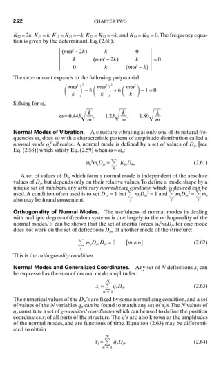 K22 = 2k, K33 = k, K12 = K21 = −k, K23 = K32 = −k, and K13 = K31 = 0.The frequency equa-
tion is given by the determinant, Eq. (2.60),
(mω2
− 2k) k 0
k (mω2
− 2k) k = 0
0 k (mω2
− k)
The determinant expands to the following polynomial:
 
3
− 5
 
2
+ 6
 − 1 = 0
Solving for ω,
ω = 0.445, 1.25, 1.80
Normal Modes of Vibration. A structure vibrating at only one of its natural fre-
quencies ωn does so with a characteristic pattern of amplitude distribution called a
normal mode of vibration. A normal mode is defined by a set of values of Djn [see
Eq. (2.58)] which satisfy Eq. (2.59) when ω = ωn:
ωn
2
mjDjn =
k
KjnDkn (2.61)
A set of values of Djn which form a normal mode is independent of the absolute
values of Djn but depends only on their relative values.To define a mode shape by a
unique set of numbers, any arbitrary normalizing condition which is desired can be
used.A condition often used is to set D1n = 1 but
j
mjDjn
2
= 1 and
j
mjDjn
2
=
j
mj
also may be found convenient.
Orthogonality of Normal Modes. The usefulness of normal modes in dealing
with multiple degree-of-freedom systems is due largely to the orthogonality of the
normal modes. It can be shown that the set of inertia forces ωn
2
mjDjn for one mode
does not work on the set of deflections Djm of another mode of the structure:
j
mjDjmDjn = 0 [m ≠ n] (2.62)
This is the orthogonality condition.
Normal Modes and Generalized Coordinates. Any set of N deflections xj can
be expressed as the sum of normal mode amplitudes:
xj =
N
n = 1
qnDjn (2.63)
The numerical values of the Djn’s are fixed by some normalizing condition, and a set
of values of the N variables qn can be found to match any set of xj’s.The N values of
qn constitute a set of generalized coordinates which can be used to define the position
coordinates xj of all parts of the structure.The q’s are also known as the amplitudes
of the normal modes, and are functions of time. Equation (2.63) may be differenti-
ated to obtain
ẍj =
N
n = 1
q̈nDjn (2.64)
k

m
k

m
k

m
mω2

k
mω2

k
mω2

k
2.22 CHAPTER TWO
8434_Harris_02_b.qxd 09/20/2001 11:37 AM Page 2.22
 