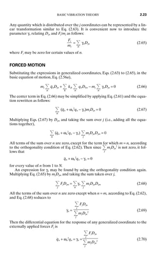 Any quantity which is distributed over the j coordinates can be represented by a lin-
ear transformation similar to Eq. (2.63). It is convenient now to introduce the
parameter γn relating Djn and Fj/mj as follows:
=
n
γnDjn (2.65)
where Fj may be zero for certain values of n.
FORCED MOTION
Substituting the expressions in generalized coordinates, Eqs. (2.63) to (2.65), in the
basic equation of motion, Eq. (2.56a),
mj
n
q̈nDjn +
k
kjk
n
qnDkn − mj
n
γnDjn = 0 (2.66)
The center term in Eq. (2.66) may be simplified by applying Eq. (2.61) and the equa-
tion rewritten as follows:
n
(q̈n + ωn
2
qn − γn)mjDjn = 0 (2.67)
Multiplying Eqs. (2.67) by Djm and taking the sum over j (i.e., adding all the equa-
tions together),
n
(q̈n + ωn
2
qn − γn)
j
mjDjnDjm = 0
All terms of the sum over n are zero, except for the term for which m = n, according
to the orthogonality condition of Eq. (2.62). Then since
j
mjDjn
2
is not zero, it fol-
lows that
q̈n + ωn
2
qn − γn = 0
for every value of n from 1 to N.
An expression for γn may be found by using the orthogonality condition again.
Multiplying Eq. (2.65) by mjDjm and taking the sum taken over j,
j
FjDjm =
n
γn
j
mjDjnDjm (2.68)
All the terms of the sum over n are zero except when n = m, according to Eq. (2.62),
and Eq. (2.68) reduces to
γn = (2.69)
Then the differential equation for the response of any generalized coordinate to the
externally applied forces Fj is
q̈n + ωn
2
qn = γn = (2.70)
j
FjDjn

j
mjDjn
2
j
FjDjn

j
mjDjn
2
Fj

mj
BASIC VIBRATION THEORY 2.23
8434_Harris_02_b.qxd 09/20/2001 11:37 AM Page 2.23
 