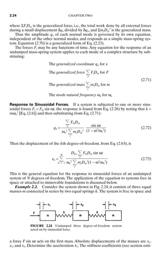 where ΣFjDjn is the generalized force, i.e., the total work done by all external forces
during a small displacement δqn divided by δqn, and ΣmjDjn
2
is the generalized mass.
Thus the amplitude qn of each normal mode is governed by its own equation,
independent of the other normal modes, and responds as a simple mass-spring sys-
tem. Equation (2.70) is a generalized form of Eq. (2.23).
The forces Fj may be any functions of time. Any equation for the response of an
undamped mass-spring system applies to each mode of a complex structure by sub-
stituting:
The generalized coordinate qn for x
The generalized force
j
FjDjn for F
(2.71)
The generalized mass
j
mjDjn for m
The mode natural frequency ωn for ωn
Response to Sinusoidal Forces. If a system is subjected to one or more sinu-
soidal forces Fj = F0j sin ωt, the response is found from Eq. (2.26) by noting that k =
mωn
2
[Eq. (2.6)] and then substituting from Eq. (2.71):
qn = (2.72)
Then the displacement of the kth degree-of-freedom, from Eq. (2.63), is
xk =
N
n = 1
(2.73)
This is the general equation for the response to sinusoidal forces of an undamped
system of N degrees-of-freedom. The application of the equation to systems free in
space or attached to immovable foundations is discussed below.
Example 2.2. Consider the system shown in Fig. 2.24; it consists of three equal
masses m connected in series by two equal springs k. The system is free in space and
Dkn
j
F0jDjn sin ωt

ωn
2
j
mjDjn
2
(1 − ω2
/ωn
2
)
sin ωt

(1 − ω2
/ωn
2
)
j
F0jDjn

ωn
2
j
mjDjn
2
2.24 CHAPTER TWO
FIGURE 2.24 Undamped three degree-of-freedom system
acted on by sinusoidal force.
a force F sin ωt acts on the first mass. Absolute displacements of the masses are x1,
x2, and x3. Determine the acceleration ẍ3.The stiffness coefficients (see section enti-
8434_Harris_02_b.qxd 09/20/2001 11:37 AM Page 2.24
 