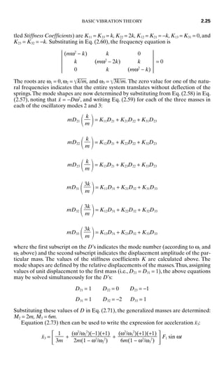 tled Stiffness Coefficients) are K11 = K33 = k, K22 = 2k, K12 = K21 = −k, K13 = K31 = 0, and
K23 = K32 = −k. Substituting in Eq. (2.60), the frequency equation is
(mω2
− k) k 0
k (mω2
− 2k) k = 0
0 k (mω2
− k)
The roots are ω1 = 0, ω2 = k
/m
, and ω3 = 3
k
/m
. The zero value for one of the natu-
ral frequencies indicates that the entire system translates without deflection of the
springs.The mode shapes are now determined by substituting from Eq. (2.58) in Eq.
(2.57), noting that ẍ = −Dω2
, and writing Eq. (2.59) for each of the three masses in
each of the oscillatory modes 2 and 3:
mD21
 = K11D21 + K21D22 + K31D23
mD22
 = K12D21 + K22D22 + K32D23
mD23
 = K13D21 + K23D22 + K33D23
mD31
 = K11D31 + K21D32 + K31D33
mD32
 = K12D31 + K22D32 + K32D33
mD33
 = K13D31 + K23D32 + K33D33
where the first subscript on the D’s indicates the mode number (according to ω1 and
ω2 above) and the second subscript indicates the displacement amplitude of the par-
ticular mass. The values of the stiffness coefficients K are calculated above. The
mode shapes are defined by the relative displacements of the masses.Thus, assigning
values of unit displacement to the first mass (i.e., D21 = D31 = 1), the above equations
may be solved simultaneously for the D’s:
D21 = 1 D22 = 0 D23 = −1
D31 = 1 D32 = −2 D33 = 1
Substituting these values of D in Eq. (2.71), the generalized masses are determined:
M2 = 2m, M3 = 6m.
Equation (2.73) then can be used to write the expression for acceleration ẍ3:
ẍ3 = + + F1 sin ωt
(ω2
/ω3
2
)(+1)(+1)

6m(1 − ω2
/ω3
2
)
(ω2
/ω2
2
)(−1)(+1)

2m(1 − ω2
/ω2
2
)
1

3m
3k

m
3k

m
3k

m
k

m
k

m
k

m
BASIC VIBRATION THEORY 2.25
8434_Harris_02_b.qxd 09/20/2001 11:37 AM Page 2.25
 