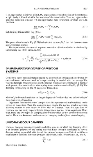 If m0 approaches infinity as a limit, D0n approaches zero and motion of the system as
a rigid body is identical with the motion of the foundation. Thus, a0m approaches
unity for motion in which m = 0, and approaches zero for motion in which m ≠ 0. In
the limit:
lim
m0→∞
m0D0n = −
j
mjaj0Djn (2.77)
Substituting this result in Eq. (2.76),
lim
m0→∞
j
F0jDjn = x0ω2
j
mjaj0Djn (2.78)
The generalized mass in Eq. (2.73) includes the term m0D0n
2
, but this becomes zero
as m0 becomes infinite.
The equation for response of a system to motion of its foundation is obtained by
substituting Eq. (2.78) in Eq. (2.73):
xk =
N
n = 1
Dkn + x0 sin ωt (2.79)
DAMPED MULTIPLE DEGREE-OF-FREEDOM
SYSTEMS
Consider a set of masses interconnected by a network of springs and acted upon by
external forces, with a network of dampers acting in parallel with the springs. The
viscous dampers produce forces on the masses which are determined in a manner
analogous to that used to determine spring forces and summarized by Eq.(2.56).The
damping force acting on the jth degree-of-freedom is
(Fd)j = −
k
Cjkẋk (2.80)
where Cjk is the resultant force on the jth degree-of-freedom due to a unit velocity of
the kth degree-of-freedom.
In general, the distribution of damper sizes in a system need not be related to the
spring or mass sizes. Thus, the dampers may couple the normal modes together,
allowing motion of one mode to affect that of another. Then the equations of
response are not easily separable into independent normal mode equations. How-
ever, there are two types of damping distribution which do not couple the normal
modes.These are known as uniform viscous damping and uniform mass damping.
UNIFORM VISCOUS DAMPING
Uniform damping is an appropriate model for systems in which the damping effect
is an inherent property of the spring material. Each spring is considered to have a
damper acting in parallel with it, and the ratio of damping coefficient to stiffness
coefficient is the same for each spring of the system.Thus, for all values of j and k,
= 2G (2.81)
where G is a constant.
Cjk

kjk
j
mjaj 0Djn x0 sin ωt

j
mjDjn
2
(1 − ω2
/ωn
2
)
ω2

ωn
2
BASIC VIBRATION THEORY 2.27
8434_Harris_02_b.qxd 09/20/2001 11:37 AM Page 2.27
 