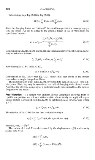 Substituting from Eq. (2.81) in Eq. (2.80),
−(Fd)j =
k
Cjk ẋk = 2G
k
kjk ẋk (2.82)
Since the damping forces are “external” forces with respect to the mass-spring sys-
tem, the forces (Fd)j can be added to the external forces in Eq. (2.70) to form the
equation of motion:
q̈n + ωn
2
qn = (2.83)
Combining Eqs. (2.61), (2.63), and (2.82), the summation involving (Fd)j in Eq. (2.83)
may be written as follows:
j
(Fd)jDjn = −2Gωn
2
q̇n
j
mjDjn
2
(2.84)
Substituting Eq. (2.84) in Eq. (2.83),
q̈n + 2Gωn
2
q̇n + ωn
2
qn = γn (2.85)
Comparison of Eq. (2.85) with Eq. (2.31) shows that each mode of the system
responds as a simple damped oscillator.
The damping term 2Gωn
2
in Eq. (2.85) corresponds to 2ζωn in Eq. (2.31) for a sim-
ple system. Thus, Gωn may be considered the critical damping ratio of each mode.
Note that the effective damping for a particular mode varies directly as the natural
frequency of the mode.
Free Vibration. If a system with uniform viscous damping is disturbed from its
equilibrium position and released at time t = 0 to vibrate freely, the applicable equa-
tion of motion is obtained from Eq. (2.85) by substituting 2ζω for 2Gωn
2
and letting
γn = 0:
q̈n + 2ζωnq̇n + ωn
2
qn = 0 (2.86)
The solution of Eq. (2.86) for less than critical damping is
xj(t) =
n
Djne−ζωnt
(An sin ωdt + Bn cos ωdt) (2.87)
where ωd = ωn(1 − ζ2
)1/2
.
The values of A and B are determined by the displacement xj(0) and velocity
ẋj(0) at time t = 0:
xj(0) =
n
BnDjn
ẋj(0) =
n
(Anωdn − Bnζωn)Djn
j
(Fd)jDjn +
j
FjDjn

j
mjDjn
2
2.28 CHAPTER TWO
8434_Harris_02_b.qxd 09/20/2001 11:37 AM Page 2.28
 