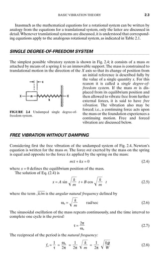 Inasmuch as the mathematical equations for a rotational system can be written by
analogy from the equations for a translational system, only the latter are discussed in
detail.Whenever translational systems are discussed,it is understood that correspond-
ing equations apply to the analogous rotational system, as indicated in Table 2.1.
SINGLE DEGREE-OF-FREEDOM SYSTEM
The simplest possible vibratory system is shown in Fig. 2.4; it consists of a mass m
attached by means of a spring k to an immovable support.The mass is constrained to
translational motion in the direction of the X axis so that its change of position from
an initial reference is described fully by
the value of a single quantity x. For this
reason it is called a single degree-of-
freedom system. If the mass m is dis-
placed from its equilibrium position and
then allowed to vibrate free from further
external forces, it is said to have free
vibration. The vibration also may be
forced; i.e., a continuing force acts upon
the mass or the foundation experiences a
continuing motion. Free and forced
vibration are discussed below.
FREE VIBRATION WITHOUT DAMPING
Considering first the free vibration of the undamped system of Fig. 2.4, Newton’s
equation is written for the mass m. The force mẍ exerted by the mass on the spring
is equal and opposite to the force kx applied by the spring on the mass:
mẍ + kx = 0 (2.4)
where x = 0 defines the equilibrium position of the mass.
The solution of Eq. (2.4) is
x = A sin  t + B cos  t (2.5)
where the term k
/
m
 is the angular natural frequency defined by
ωn =  rad/sec (2.6)
The sinusoidal oscillation of the mass repeats continuously, and the time interval to
complete one cycle is the period:
τ = (2.7)
The reciprocal of the period is the natural frequency:
fn = = =  =  (2.8)
kg

W
1

2π
k

m
1

2π
ωn

2π
1

τ
2π

ωn
k

m
k

m
k

m
BASIC VIBRATION THEORY 2.3
FIGURE 2.4 Undamped single degree-of-
freedom system.
8434_Harris_02_b.qxd 09/20/2001 11:37 AM Page 2.3
 