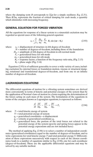 where the damping term B corresponds to 2ζω for a simple oscillator, Eq. (2.31).
Then B/2ωn represents the fraction of critical damping for each mode, a quantity
which diminishes with increasing frequency.
GENERAL EQUATION FOR FORCED VIBRATION
All the equations for response of a linear system to a sinusoidal excitation may be
regarded as special cases of the following general equation:
xk =
N
n = 1
Rn sin (ωt − θn) (2.93)
where xk = displacement of structure in kth degree-of-freedom
N = number of degrees-of-freedom, including those of the foundation
Dkn = amplitude of kth degree-of-freedom in nth normal mode
Fn = generalized force for nth mode
mn = generalized mass for nth mode
Rn = response factor, a function of the frequency ratio ω/ωn (Fig. 2.13)
θn = phase angle (Fig. 2.14)
Equation (2.93) is of sufficient generality to cover a wide variety of cases, includ-
ing excitation by external forces or foundation motion, viscous or structural damp-
ing, rotational and translational degrees-of-freedom, and from one to an infinite
number of degrees-of-freedom.
LAGRANGIAN EQUATIONS
The differential equations of motion for a vibrating system sometimes are derived
more conveniently in terms of kinetic and potential energies of the system than by
the application of Newton’s laws of motion in a form requiring the determination of
the forces acting on each mass of the system. The formulation of the equations in
terms of the energies, known as Lagrangian equations, is expressed as follows:
− + = Fn (2.94)
where T = total kinetic energy of system
V = total potential energy of system
qn = generalized coordinate—a displacement
q̇n = velocity at generalized coordinate qn
Fn = generalized force, the portion of the total forces not related to the
potential energy of the system (gravity and spring forces appear in the
potential energy expressions and are not included here)
The method of applying Eq. (2.94) is to select a number of independent coordi-
nates (generalized coordinates) equal to the number of degrees-of-freedom, and to
write expressions for total kinetic energy T and total potential energy V. Differenti-
ation of these expressions successively with respect to each of the chosen coordi-
nates leads to a number of equations similar to Eq. (2.94), one for each coordinate
(degree-of-freedom). These are the applicable differential equations and may be
solved by any suitable method.
∂V

∂qn
∂T

∂qn
∂T

∂q̇n
d

dt
Fn

mn
Dkn

ωn
2
2.30 CHAPTER TWO
8434_Harris_02_b.qxd 09/20/2001 11:37 AM Page 2.30
 