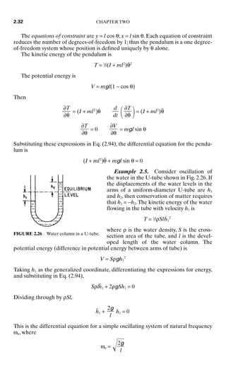 The equations of constraint are y = l cos θ; x = l sin θ. Each equation of constraint
reduces the number of degrees-of-freedom by 1; thus the pendulum is a one degree-
of-freedom system whose position is defined uniquely by θ alone.
The kinetic energy of the pendulum is
T = 1
⁄2(I + ml2
)θ̇2
The potential energy is
V = mgl(1 − cos θ)
Then
= (I + ml2
)θ̇
 = (I + ml2
)θ̈
= 0 = mgl sin θ
Substituting these expressions in Eq. (2.94), the differential equation for the pendu-
lum is
(I + ml2
)θ̈ + mgl sin θ = 0
Example 2.5. Consider oscillation of
the water in the U-tube shown in Fig. 2.26. If
the displacements of the water levels in the
arms of a uniform-diameter U-tube are h1
and h2, then conservation of matter requires
that h1 = −h2.The kinetic energy of the water
flowing in the tube with velocity h1 is
T = 1
⁄2ρSlḣ1
2
where ρ is the water density, S is the cross-
section area of the tube, and l is the devel-
oped length of the water column. The
potential energy (difference in potential energy between arms of tube) is
V = Sρgh1
2
Taking h1 as the generalized coordinate, differentiating the expressions for energy,
and substituting in Eq. (2.94),
Sρlḧ1 + 2ρgSh1 = 0
Dividing through by ρSl,
ḧ1 + h1 = 0
This is the differential equation for a simple oscillating system of natural frequency
ωn, where
ωn = 
2g

l
2g

l
∂V

∂θ
∂T

∂θ
∂T

∂θ̇
d

dt
∂T

∂θ̇
2.32 CHAPTER TWO
FIGURE 2.26 Water column in a U-tube.
8434_Harris_02_b.qxd 09/20/2001 11:37 AM Page 2.32
 