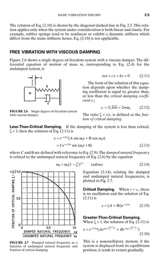 The relation of Eq. (2.10) is shown by the diagonal-dashed line in Fig. 2.5.This rela-
tion applies only when the system under consideration is both linear and elastic. For
example, rubber springs tend to be nonlinear or exhibit a dynamic stiffness which
differs from the static stiffness; hence, Eq. (2.10) is not applicable.
FREE VIBRATION WITH VISCOUS DAMPING
Figure 2.6 shows a single degree-of-freedom system with a viscous damper.The dif-
ferential equation of motion of mass m, corresponding to Eq. (2.4) for the
undamped system, is
mẍ + cẋ + kx = 0 (2.11)
The form of the solution of this equa-
tion depends upon whether the damp-
ing coefficient is equal to, greater than,
or less than the critical damping coeffi-
cient cc:
cc = 2k
m
 = 2mωn (2.12)
The ratio ζ = c/cc is defined as the frac-
tion of critical damping.
Less-Than-Critical Damping. If the damping of the system is less than critical,
ζ  1; then the solution of Eq. (2.11) is
x = e−ct/2m
(A sin ωdt + B cos ωdt)
= Ce−ct/2m
sin (ωdt + θ) (2.13)
where C and θ are defined with reference to Eq. (2.9).The damped natural frequency
is related to the undamped natural frequency of Eq. (2.6) by the equation
ωd = ωn(1 − ζ2
)1/2
rad/sec (2.14)
Equation (2.14), relating the damped
and undamped natural frequencies, is
plotted in Fig. 2.7.
Critical Damping. When c = cc, there
is no oscillation and the solution of Eq.
(2.11) is
x = (A + Bt)e−ct/2m
(2.15)
Greater-Than-Critical Damping.
When ζ  1, the solution of Eq. (2.11) is
x = e−ct/2m
(Aeωnζ2
− 1
 t
+ Be−ωnζ2
− 1
 t
)
(2.16)
This is a nonoscillatory motion; if the
system is displaced from its equilibrium
position, it tends to return gradually.
BASIC VIBRATION THEORY 2.5
FIGURE 2.6 Single degree-of-freedom system
with viscous damper.
FIGURE 2.7 Damped natural frequency as a
function of undamped natural frequency and
fraction of critical damping.
8434_Harris_02_b.qxd 09/20/2001 11:37 AM Page 2.5
 